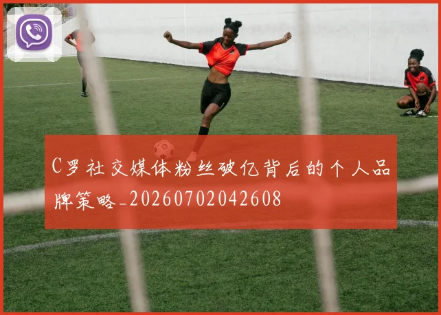 C罗社交媒体粉丝破亿背后的个人品牌策略_20260702042608