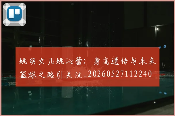 姚明女儿姚沁蕾:身高遗传与未来篮球之路引关注_20260527112240