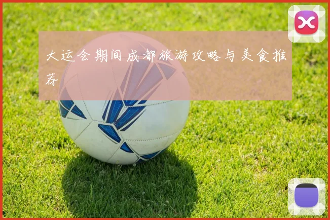 大运会期间成都旅游攻略与美食推荐