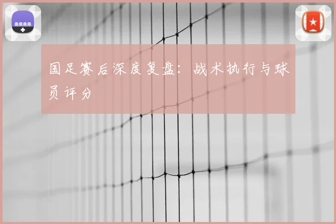国足赛后深度复盘:战术执行与球员评分