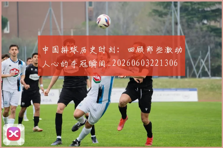 中国排球历史时刻:回顾那些激动人心的夺冠瞬间_20260603221306