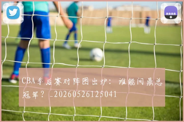 CBA季后赛对阵图出炉：谁能问鼎总冠军？_20260526125041