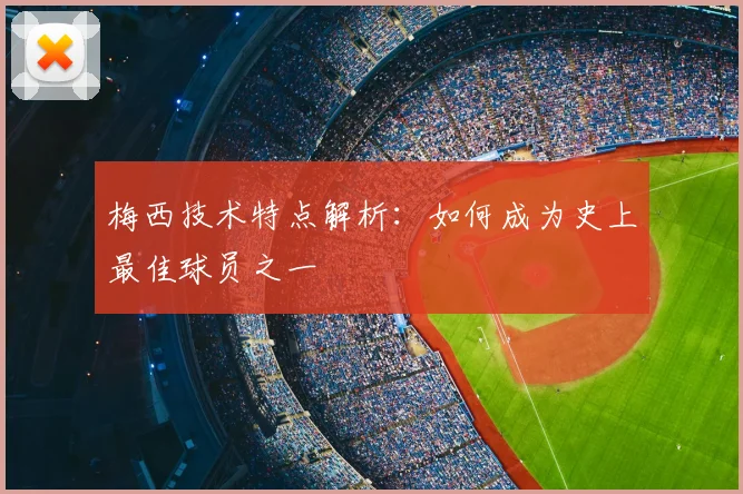 梅西技术特点解析:如何成为史上最佳球员之一