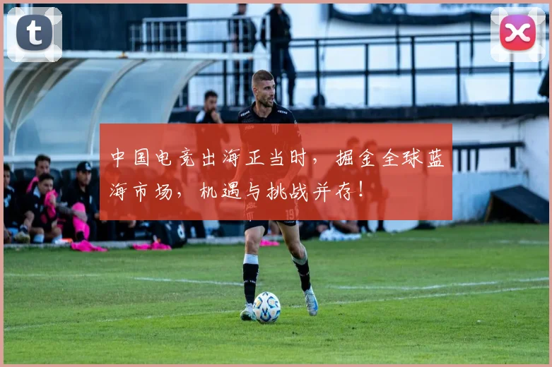 中国电竞出海正当时,掘金全球蓝海市场,机遇与挑战并存!