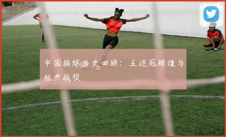 中国排球历史回顾:五连冠辉煌与经典战役