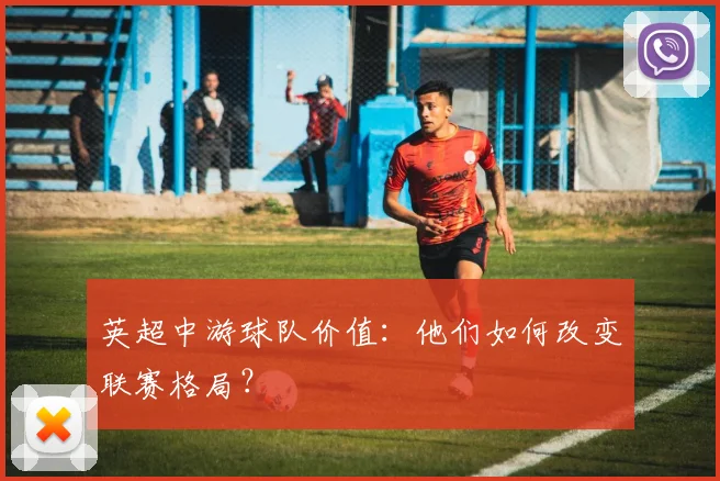 英超中游球队价值:他们如何改变联赛格局?