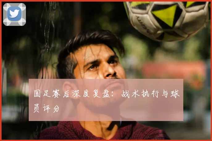 国足赛后深度复盘：战术执行与球员评分