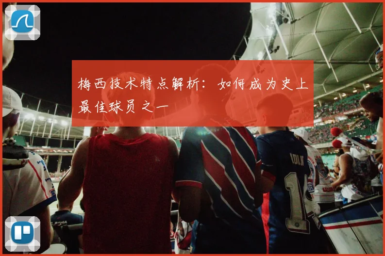 梅西技术特点解析：如何成为史上最佳球员之一