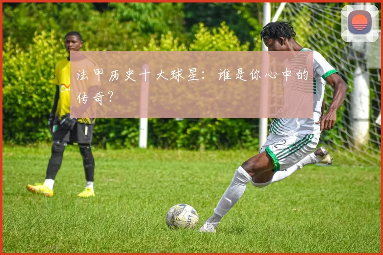 法甲历史十大球星：谁是你心中的传奇？