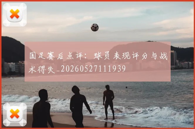 国足赛后点评:球员表现评分与战术得失_20260527111939