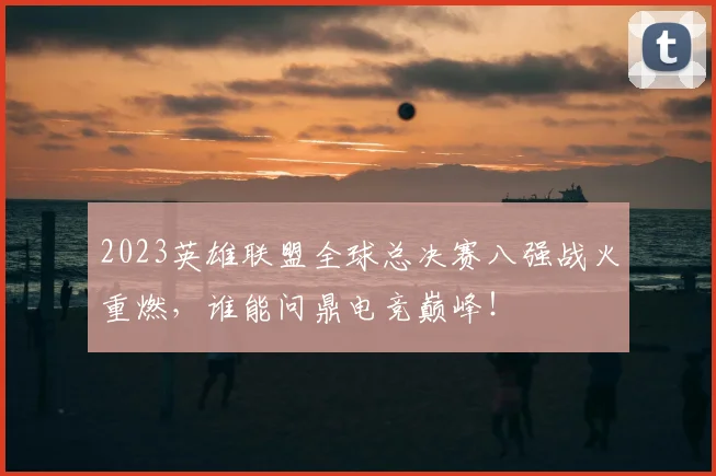 2023英雄联盟全球总决赛八强战火重燃,谁能问鼎电竞巅峰!