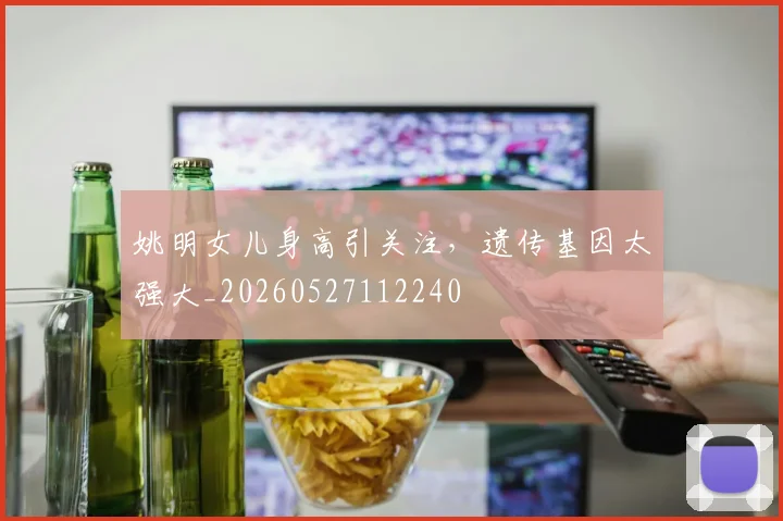 姚明女儿身高引关注,遗传基因太强大_20260527112240