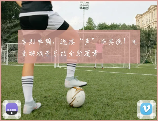 告别单调，迎接“声”临其境！电竞游戏音乐的全新篇章