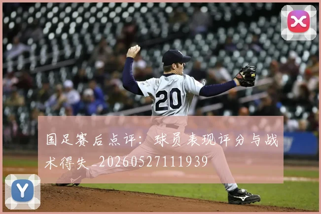 国足赛后点评：球员表现评分与战术得失_20260527111939