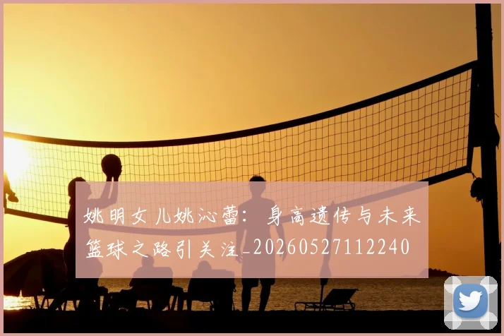 姚明女儿姚沁蕾:身高遗传与未来篮球之路引关注_20260527112240