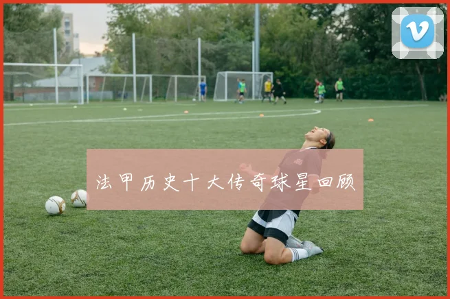 法甲历史十大传奇球星回顾