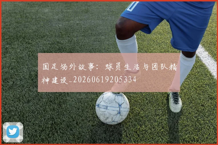 国足场外故事：球员生活与团队精神建设_20260619205334