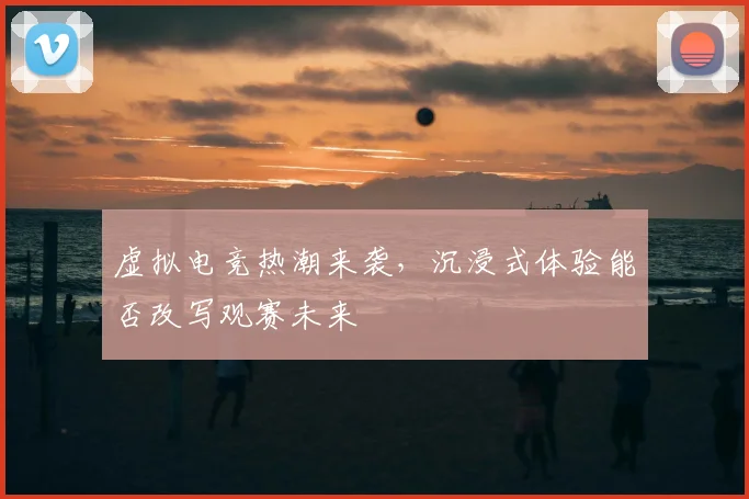 虚拟电竞热潮来袭,沉浸式体验能否改写观赛未来