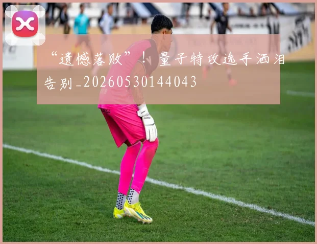 “遗憾落败”!量子特攻选手洒泪告别_20260530144043