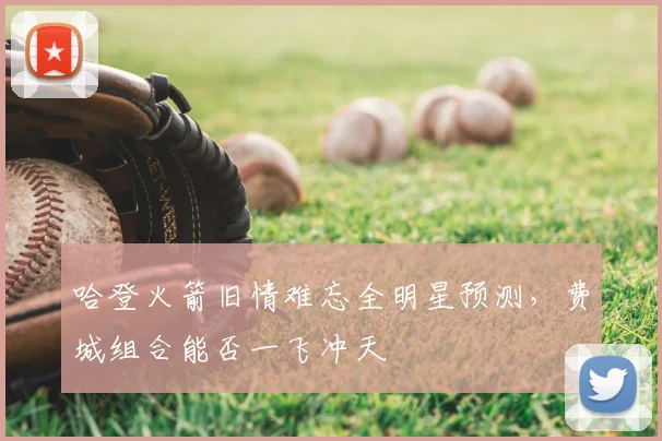 哈登火箭旧情难忘全明星预测，费城组合能否一飞冲天