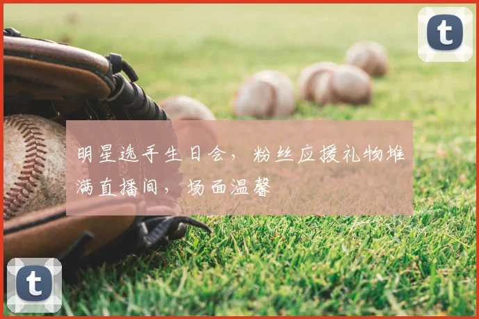 明星选手生日会，粉丝应援礼物堆满直播间，场面温馨