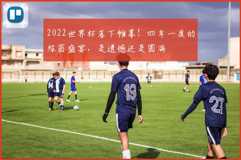 2022世界杯落下帷幕!四年一度的绿茵盛宴,是遗憾还是圆满