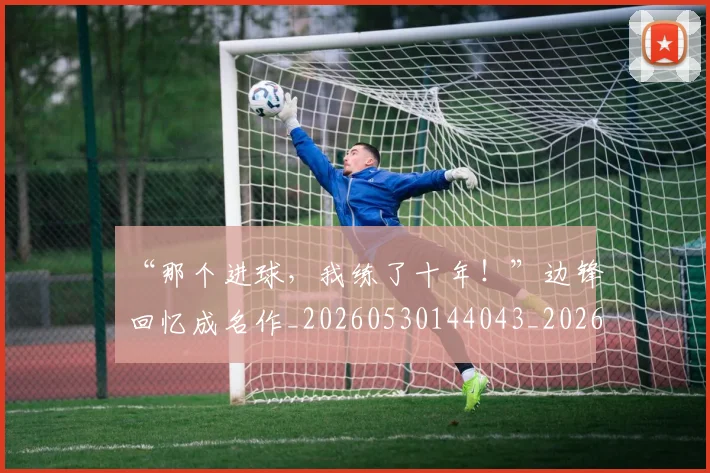 “那个进球,我练了十年!”边锋回忆成名作_20260530144043_20260702173044