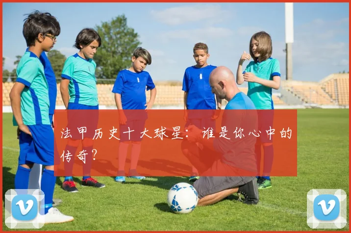 法甲历史十大球星:谁是你心中的传奇?