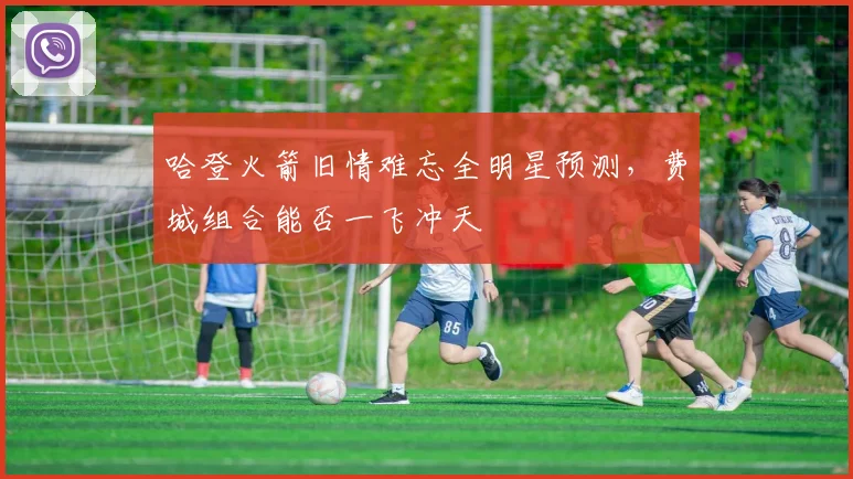 哈登火箭旧情难忘全明星预测，费城组合能否一飞冲天