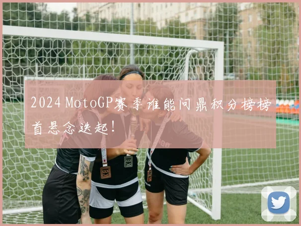 2024 MotoGP赛季谁能问鼎积分榜榜首悬念迭起!