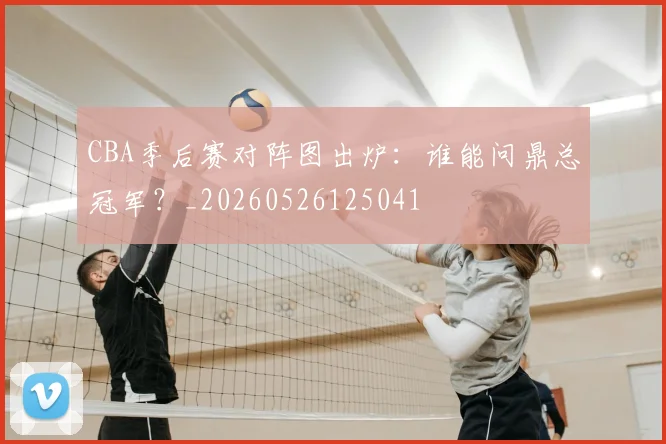CBA季后赛对阵图出炉:谁能问鼎总冠军?_20260526125041