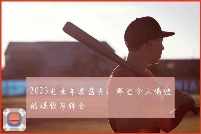 2023电竞年度盘点,那些令人唏嘘的退役与转会
